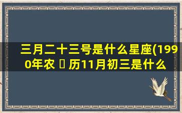 三月二十三号是什么星座(1990年农 ☘ 历11月初三是什么星座)